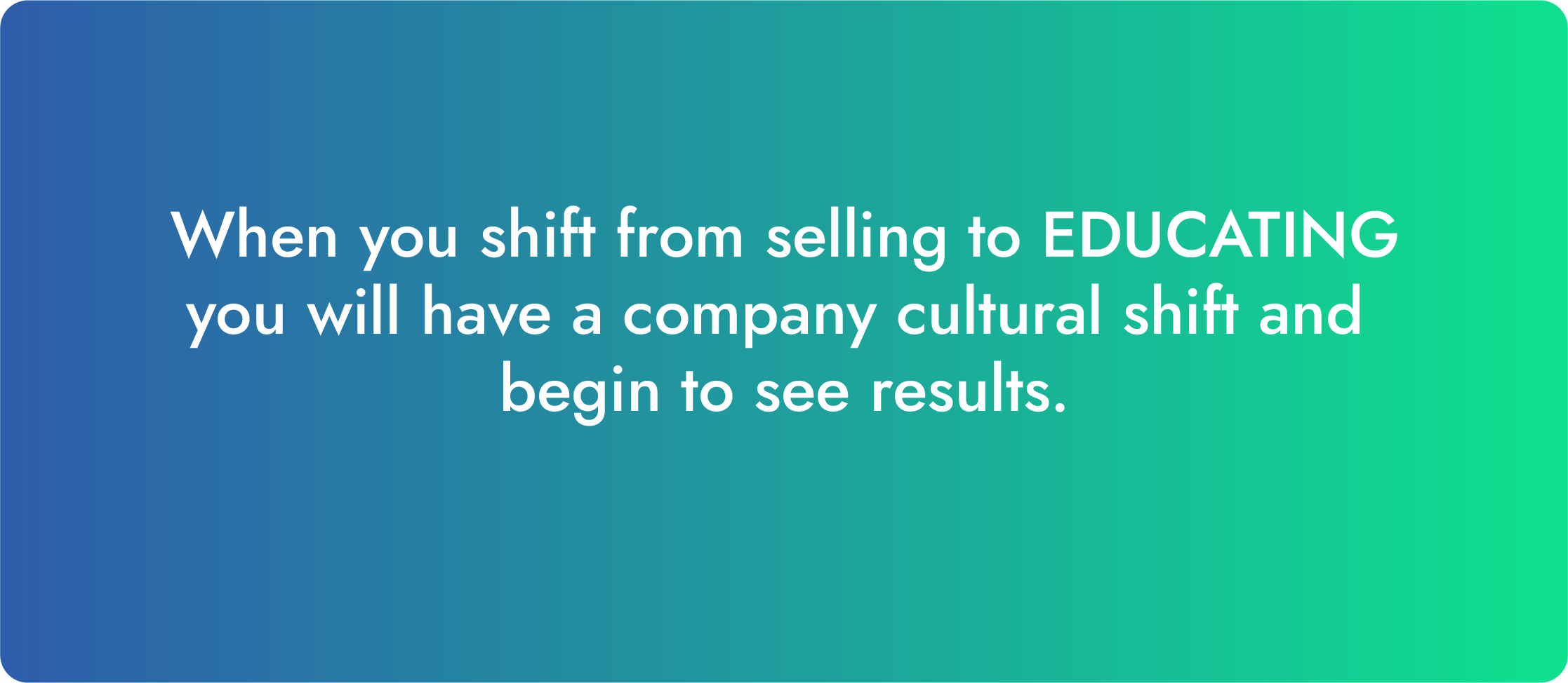 When you shift from selling to educating, you will have a company cultural shift and begin to see the results.